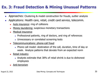 August 22, 2022 Data Mining: Concepts and Techniques 30
Ex. 3: Fraud Detection & Mining Unusual Patterns
 Approaches: Clustering & model construction for frauds, outlier analysis
 Applications: Health care, retail, credit card service, telecomm.
 Auto insurance: ring of collisions
 Money laundering: suspicious monetary transactions
 Medical insurance
 Professional patients, ring of doctors, and ring of references
 Unnecessary or correlated screening tests
 Telecommunications: phone-call fraud
 Phone call model: destination of the call, duration, time of day or
week. Analyze patterns that deviate from an expected norm
 Retail industry
 Analysts estimate that 38% of retail shrink is due to dishonest
employees
 Anti-terrorism
 