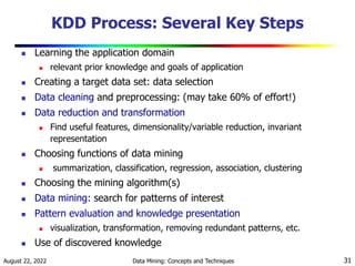 August 22, 2022 Data Mining: Concepts and Techniques 31
KDD Process: Several Key Steps
 Learning the application domain
 relevant prior knowledge and goals of application
 Creating a target data set: data selection
 Data cleaning and preprocessing: (may take 60% of effort!)
 Data reduction and transformation
 Find useful features, dimensionality/variable reduction, invariant
representation
 Choosing functions of data mining
 summarization, classification, regression, association, clustering
 Choosing the mining algorithm(s)
 Data mining: search for patterns of interest
 Pattern evaluation and knowledge presentation
 visualization, transformation, removing redundant patterns, etc.
 Use of discovered knowledge
 