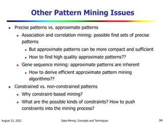 August 22, 2022 Data Mining: Concepts and Techniques 34
Other Pattern Mining Issues
 Precise patterns vs. approximate patterns
 Association and correlation mining: possible find sets of precise
patterns
 But approximate patterns can be more compact and sufficient
 How to find high quality approximate patterns??
 Gene sequence mining: approximate patterns are inherent
 How to derive efficient approximate pattern mining
algorithms??
 Constrained vs. non-constrained patterns
 Why constraint-based mining?
 What are the possible kinds of constraints? How to push
constraints into the mining process?
 