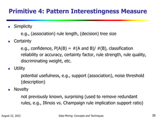August 22, 2022 Data Mining: Concepts and Techniques 39
Primitive 4: Pattern Interestingness Measure
 Simplicity
e.g., (association) rule length, (decision) tree size
 Certainty
e.g., confidence, P(A|B) = #(A and B)/ #(B), classification
reliability or accuracy, certainty factor, rule strength, rule quality,
discriminating weight, etc.
 Utility
potential usefulness, e.g., support (association), noise threshold
(description)
 Novelty
not previously known, surprising (used to remove redundant
rules, e.g., Illinois vs. Champaign rule implication support ratio)
 