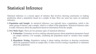 Statistical Inference
Statistical inference is a crucial aspect of statistics that involves drawing conclusions or making
predictions about a population based on a sample of data. Here are some key notes on statistical
inference:
1.Population and Sample: In statistical inference, you typically have a population, which is the
entire group of interest, and a sample, which is a subset of the population. Statistical inference aims
to make inferences about the population based on information from the sample.
2.Two Main Types: There are two primary types of statistical inference:
1. Estimation: Estimation involves making educated guesses about population parameters based
on sample statistics. For example, estimating the population mean or variance from sample
data.
2. Hypothesis Testing: Hypothesis testing is about making decisions or drawing conclusions
about the population based on sample data. It often involves testing a hypothesis or statement
about the population.
 