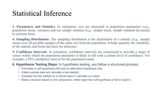 Statistical Inference
3. Parameters and Statistics: In estimation, you are interested in population parameters (e.g.,
population mean, variance) and use sample statistics (e.g., sample mean, sample standard deviation)
to estimate them.
4. Sampling Distribution: The sampling distribution is the distribution of a statistic (e.g., sample
mean) over all possible samples of the same size from the population. It helps quantify the variability
of the statistic and forms the basis for inference.
5. Confidence Intervals: In estimation, confidence intervals are constructed to provide a range of
values within which the population parameter is likely to fall with a certain level of confidence. For
example, a 95% confidence interval for the population mean.
6. Hypothesis Testing Steps: In hypothesis testing, you follow a structured process:
• Formulate a null hypothesis (H0) and an alternative hypothesis (Ha).
• Collect sample data and calculate a test statistic.
• Compare the test statistic to a critical value or calculate a p-value.
• Make a decision based on the comparison: either reject the null hypothesis or fail to reject it.
 