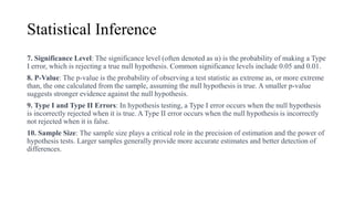 Statistical Inference
7. Significance Level: The significance level (often denoted as α) is the probability of making a Type
I error, which is rejecting a true null hypothesis. Common significance levels include 0.05 and 0.01.
8. P-Value: The p-value is the probability of observing a test statistic as extreme as, or more extreme
than, the one calculated from the sample, assuming the null hypothesis is true. A smaller p-value
suggests stronger evidence against the null hypothesis.
9. Type I and Type II Errors: In hypothesis testing, a Type I error occurs when the null hypothesis
is incorrectly rejected when it is true. A Type II error occurs when the null hypothesis is incorrectly
not rejected when it is false.
10. Sample Size: The sample size plays a critical role in the precision of estimation and the power of
hypothesis tests. Larger samples generally provide more accurate estimates and better detection of
differences.
 