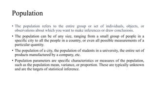 Population
• The population refers to the entire group or set of individuals, objects, or
observations about which you want to make inferences or draw conclusions.
• The population can be of any size, ranging from a small group of people in a
specific city to all the people in a country, or even all possible measurements of a
particular quantity.
• The population of a city, the population of students in a university, the entire set of
products manufactured by a company, etc.
• Population parameters are specific characteristics or measures of the population,
such as the population mean, variance, or proportion. These are typically unknown
and are the targets of statistical inference.
 