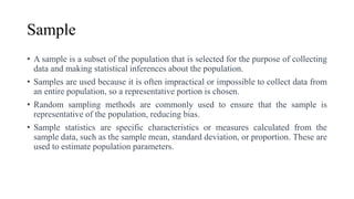 Sample
• A sample is a subset of the population that is selected for the purpose of collecting
data and making statistical inferences about the population.
• Samples are used because it is often impractical or impossible to collect data from
an entire population, so a representative portion is chosen.
• Random sampling methods are commonly used to ensure that the sample is
representative of the population, reducing bias.
• Sample statistics are specific characteristics or measures calculated from the
sample data, such as the sample mean, standard deviation, or proportion. These are
used to estimate population parameters.
 