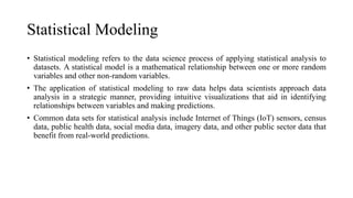 Statistical Modeling
• Statistical modeling refers to the data science process of applying statistical analysis to
datasets. A statistical model is a mathematical relationship between one or more random
variables and other non-random variables.
• The application of statistical modeling to raw data helps data scientists approach data
analysis in a strategic manner, providing intuitive visualizations that aid in identifying
relationships between variables and making predictions.
• Common data sets for statistical analysis include Internet of Things (IoT) sensors, census
data, public health data, social media data, imagery data, and other public sector data that
benefit from real-world predictions.
 