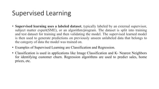 Supervised Learning
• Supervised learning uses a labeled dataset, typically labeled by an external supervisor,
subject matter expert(SME), or an algorithm/program. The dataset is split into training
and test dataset for training and then validating the model. The supervised learned model
is then used to generate predictions on previously unseen unlabeled data that belongs to
the category of data the model was trained on.
• Examples of Supervised Learning are Classification and Regression.
• Classification is used in applications like Image Classification and K- Nearest Neighbors
for identifying customer churn. Regression algorithms are used to predict sales, home
prices, etc.
 