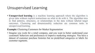 Unsupervised Learning
• Unsupervised learning is a machine learning approach where the algorithm is
given data without explicit instructions on what to do with it. The algorithm tries
to find patterns, structures, or relationships in the data without labeled target
outcomes. Clustering and dimensionality reduction are common tasks in
unsupervised learning.
Example: Clustering Customers for Market Segmentation
• Imagine you work for a retail company, and you want to better understand your
customers' behaviors and preferences to improve marketing strategies. You have a
dataset of customer purchase histories but no predefined categories or labels for
customer segments.
 
