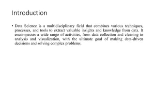 Introduction
• Data Science is a multidisciplinary field that combines various techniques,
processes, and tools to extract valuable insights and knowledge from data. It
encompasses a wide range of activities, from data collection and cleaning to
analysis and visualization, with the ultimate goal of making data-driven
decisions and solving complex problems.
 