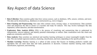 Key Aspect of data Science
• Data Collection: Data scientists gather data from various sources, such as databases, APIs, sensors, websites, and more.
This data can be structured (e.g., databases) or unstructured (e.g., text or images).
• Data Cleaning and Preprocessing: Raw data often contains errors, missing values, or inconsistencies. Data scientists
clean and preprocess the data to ensure it is accurate and ready for analysis. This may involve techniques like data
imputation, outlier detection, and data transformation.
• Exploratory Data Analysis (EDA): EDA is the process of visualizing and summarizing data to understand its
characteristics, uncover patterns, and identify potential relationships or outliers. Data visualization tools like charts and
graphs are commonly used for EDA.
• Data Analysis: Data scientists use statistical and machine learning techniques to extract meaningful insights from the
data. This can include regression analysis, clustering, classification, and more, depending on the specific problem.
• Machine Learning: Machine learning is a subset of data science that focuses on building predictive models and
algorithms that can learn from data and make predictions or decisions. Common machine learning tasks include
classification, regression, and clustering.
 