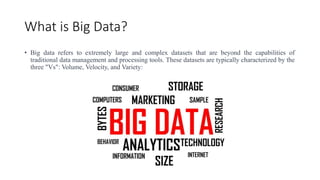 What is Big Data?
• Big data refers to extremely large and complex datasets that are beyond the capabilities of
traditional data management and processing tools. These datasets are typically characterized by the
three "Vs": Volume, Velocity, and Variety:
 