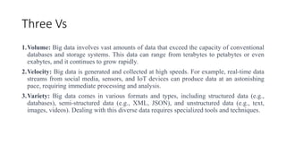Three Vs
1.Volume: Big data involves vast amounts of data that exceed the capacity of conventional
databases and storage systems. This data can range from terabytes to petabytes or even
exabytes, and it continues to grow rapidly.
2.Velocity: Big data is generated and collected at high speeds. For example, real-time data
streams from social media, sensors, and IoT devices can produce data at an astonishing
pace, requiring immediate processing and analysis.
3.Variety: Big data comes in various formats and types, including structured data (e.g.,
databases), semi-structured data (e.g., XML, JSON), and unstructured data (e.g., text,
images, videos). Dealing with this diverse data requires specialized tools and techniques.
 
