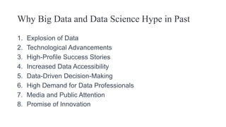 Why Big Data and Data Science Hype in Past
1. Explosion of Data
2. Technological Advancements
3. High-Profile Success Stories
4. Increased Data Accessibility
5. Data-Driven Decision-Making
6. High Demand for Data Professionals
7. Media and Public Attention
8. Promise of Innovation
 
