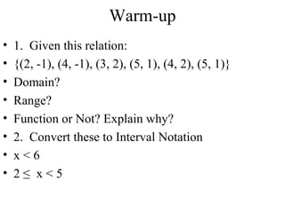 Warm-up
•
•
•
•
•
•
•
•

1. Given this relation:
{(2, -1), (4, -1), (3, 2), (5, 1), (4, 2), (5, 1)}
Domain?
Range?
Function or Not? Explain why?
2. Convert these to Interval Notation
x<6
2≤ x<5

 