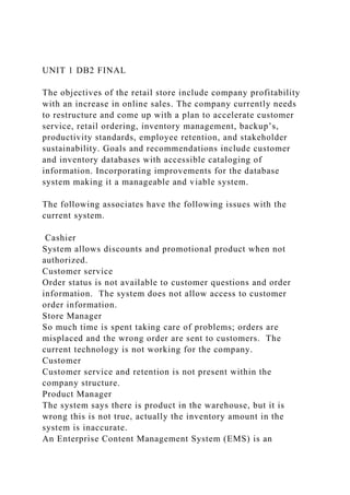 UNIT 1 DB2 FINAL
The objectives of the retail store include company profitability
with an increase in online sales. The company currently needs
to restructure and come up with a plan to accelerate customer
service, retail ordering, inventory management, backup’s,
productivity standards, employee retention, and stakeholder
sustainability. Goals and recommendations include customer
and inventory databases with accessible cataloging of
information. Incorporating improvements for the database
system making it a manageable and viable system.
The following associates have the following issues with the
current system.
Cashier
System allows discounts and promotional product when not
authorized.
Customer service
Order status is not available to customer questions and order
information. The system does not allow access to customer
order information.
Store Manager
So much time is spent taking care of problems; orders are
misplaced and the wrong order are sent to customers. The
current technology is not working for the company.
Customer
Customer service and retention is not present within the
company structure.
Product Manager
The system says there is product in the warehouse, but it is
wrong this is not true, actually the inventory amount in the
system is inaccurate.
An Enterprise Content Management System (EMS) is an
 