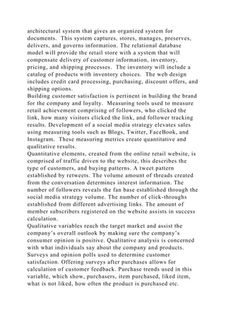 architectural system that gives an organized system for
documents. This system captures, stores, manages, preserves,
delivers, and governs information. The relational database
model will provide the retail store with a system that will
compensate delivery of customer information, inventory,
pricing, and shipping processes. The inventory will include a
catalog of products with inventory choices. The web design
includes credit card processing, purchasing, discount offers, and
shipping options.
Building customer satisfaction is pertinent in building the brand
for the company and loyalty. Measuring tools used to measure
retail achievement comprising of followers, who clicked the
link, how many visitors clicked the link, and follower tracking
results. Development of a social media strategy elevates sales
using measuring tools such as Blogs, Twitter, FaceBook, and
Instagram. These measuring metrics create quantitative and
qualitative results.
Quantitative elements, created from the online retail website, is
comprised of traffic driven to the website, this describes the
type of customers, and buying patterns. A tweet pattern
established by retweets. The volume amount of threads created
from the conversation determines interest information. The
number of followers reveals the fan base established through the
social media strategy volume. The number of click-throughs
established from different advertising links. The amount of
member subscribers registered on the website assists in success
calculation.
Qualitative variables reach the target market and assist the
company’s overall outlook by making sure the company’s
consumer opinion is positive. Qualitative analysis is concerned
with what individuals say about the company and products.
Surveys and opinion polls used to determine customer
satisfaction. Offering surveys after purchases allows for
calculation of customer feedback. Purchase trends used in this
variable, which show, purchasers, item purchased, liked item,
what is not liked, how often the product is purchased etc.
 