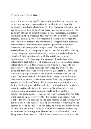 COMPANY SCENARIO
A retail store wants to offer its products online in response to
numerous customers requesting to be able to purchase the
company’s products electronically. The company is beginning to
see some growth in spite of the recent economic downturn. The
company strives to meet the needs of its customers, including
giving them the perception that they are the company’s highest
priority. Being a profitable operation has not always been the
case, and the company has historically struggled with customer
service issues, inventory-management problems, employee
turnover, and poor productivity overall. Naturally, the
stakeholders of the company began to lose faith in the viability
of the company, and unfortunately, numerous stakeholders have
dissolved their relationship with the retail store entirely.
Approximately 7 years ago, the company hired a freelance
information technology (IT) organization to create a data-driven
information system that would support customer records and
order entry. The store manager convinced the owner of the
company that this route was the way to go. After all, anything
would be an improvement over what the company had at the
time. The owner felt that because it was important to have an
efficient way to track customers and orders, any computerized
system would be sufficient. He was not too proud to share his
lack of technological skills, and often deferred to others when it
came to making decisions in this area. He often joked that
perhaps some computer training would do him and his
employees some good. He was never really assured that his data
were backed up correctly or that his system was secure. And
what if the system crashed or the data started to appear unusual?
He also had never heard of any of his employees backing up the
system files. If he lost all of his data, he would not know where
to turn or what to do. The very idea of his business depending
so much on technology was almost too stressful to think about.
Deep down, however, he really wanted some assurance that his
 