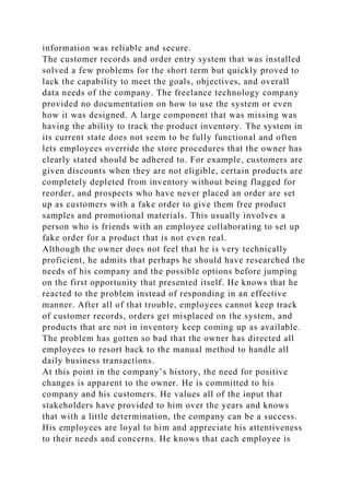 information was reliable and secure.
The customer records and order entry system that was installed
solved a few problems for the short term but quickly proved to
lack the capability to meet the goals, objectives, and overall
data needs of the company. The freelance technology company
provided no documentation on how to use the system or even
how it was designed. A large component that was missing was
having the ability to track the product inventory. The system in
its current state does not seem to be fully functional and often
lets employees override the store procedures that the owner has
clearly stated should be adhered to. For example, customers are
given discounts when they are not eligible, certain products are
completely depleted from inventory without being flagged for
reorder, and prospects who have never placed an order are set
up as customers with a fake order to give them free product
samples and promotional materials. This usually involves a
person who is friends with an employee collaborating to set up
fake order for a product that is not even real.
Although the owner does not feel that he is very technically
proficient, he admits that perhaps he should have researched the
needs of his company and the possible options before jumping
on the first opportunity that presented itself. He knows that he
reacted to the problem instead of responding in an effective
manner. After all of that trouble, employees cannot keep track
of customer records, orders get misplaced on the system, and
products that are not in inventory keep coming up as available.
The problem has gotten so bad that the owner has directed all
employees to resort back to the manual method to handle all
daily business transactions.
At this point in the company’s history, the need for positive
changes is apparent to the owner. He is committed to his
company and his customers. He values all of the input that
stakeholders have provided to him over the years and knows
that with a little determination, the company can be a success.
His employees are loyal to him and appreciate his attentiveness
to their needs and concerns. He knows that each employee is
 