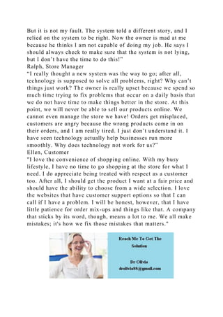 But it is not my fault. The system told a different story, and I
relied on the system to be right. Now the owner is mad at me
because he thinks I am not capable of doing my job. He says I
should always check to make sure that the system is not lying,
but I don’t have the time to do this!”
Ralph, Store Manager
“I really thought a new system was the way to go; after all,
technology is supposed to solve all problems, right? Why can’t
things just work? The owner is really upset because we spend so
much time trying to fix problems that occur on a daily basis that
we do not have time to make things better in the store. At this
point, we will never be able to sell our products online. We
cannot even manage the store we have! Orders get misplaced,
customers are angry because the wrong products come in on
their orders, and I am really tired. I just don’t understand it. I
have seen technology actually help businesses run more
smoothly. Why does technology not work for us?”
Ellen, Customer
"I love the convenience of shopping online. With my busy
lifestyle, I have no time to go shopping at the store for what I
need. I do appreciate being treated with respect as a customer
too. After all, I should get the product I want at a fair price and
should have the ability to choose from a wide selection. I love
the websites that have customer support options so that I can
call if I have a problem. I will be honest, however, that I have
little patience for order mix-ups and things like that. A company
that sticks by its word, though, means a lot to me. We all make
mistakes; it's how we fix those mistakes that matters."
 