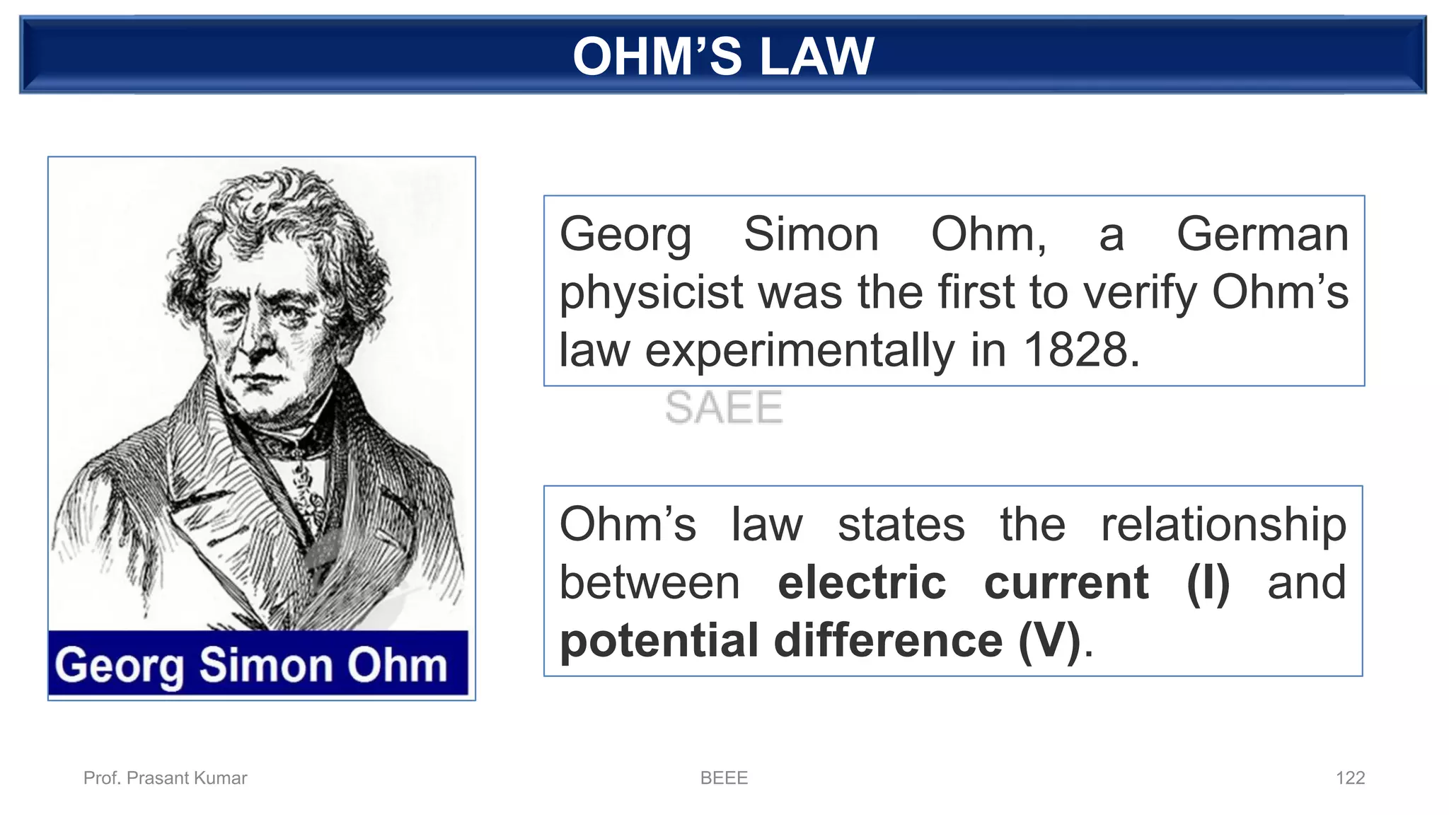 DEPENDENT SOURCEOHM’S LAW
Georg Simon Ohm, a German
physicist was the first to verify Ohm’s
law experimentally in 1828.
Ohm’s law states the relationship
between electric current (I) and
potential difference (V).
Prof. Prasant Kumar BEEE 122
 