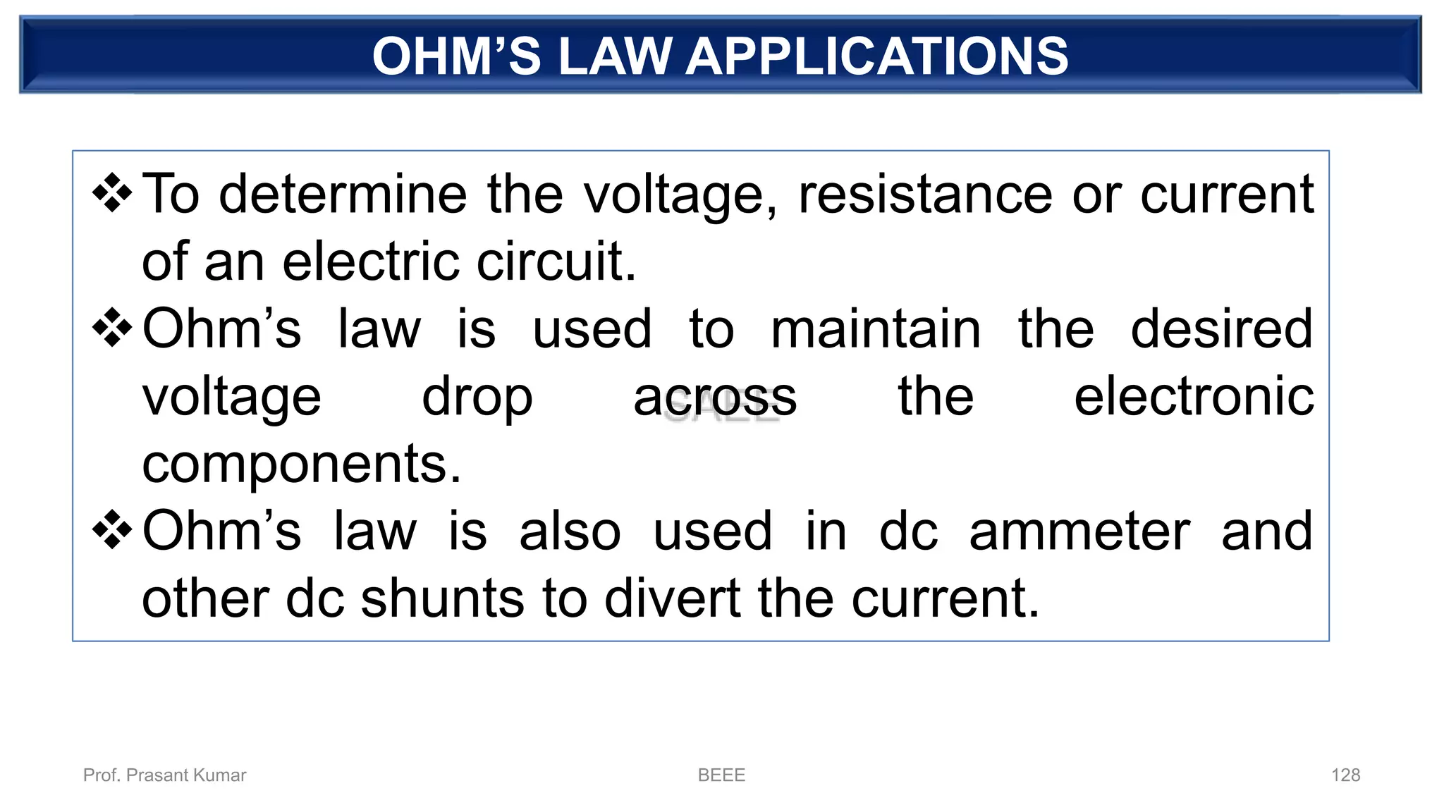 DEPENDENT SOURCEOHM’S LAW APPLICATIONS
❖To determine the voltage, resistance or current
of an electric circuit.
❖Ohm’s law is used to maintain the desired
voltage drop across the electronic
components.
❖Ohm’s law is also used in dc ammeter and
other dc shunts to divert the current.
Prof. Prasant Kumar BEEE 128
 