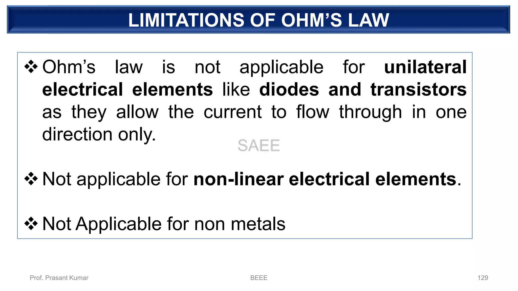 DEPENDENT SOURCELIMITATIONS OF OHM’S LAW
❖Ohm’s law is not applicable for unilateral
electrical elements like diodes and transistors
as they allow the current to flow through in one
direction only.
❖Not applicable for non-linear electrical elements.
❖Not Applicable for non metals
Prof. Prasant Kumar BEEE 129
 