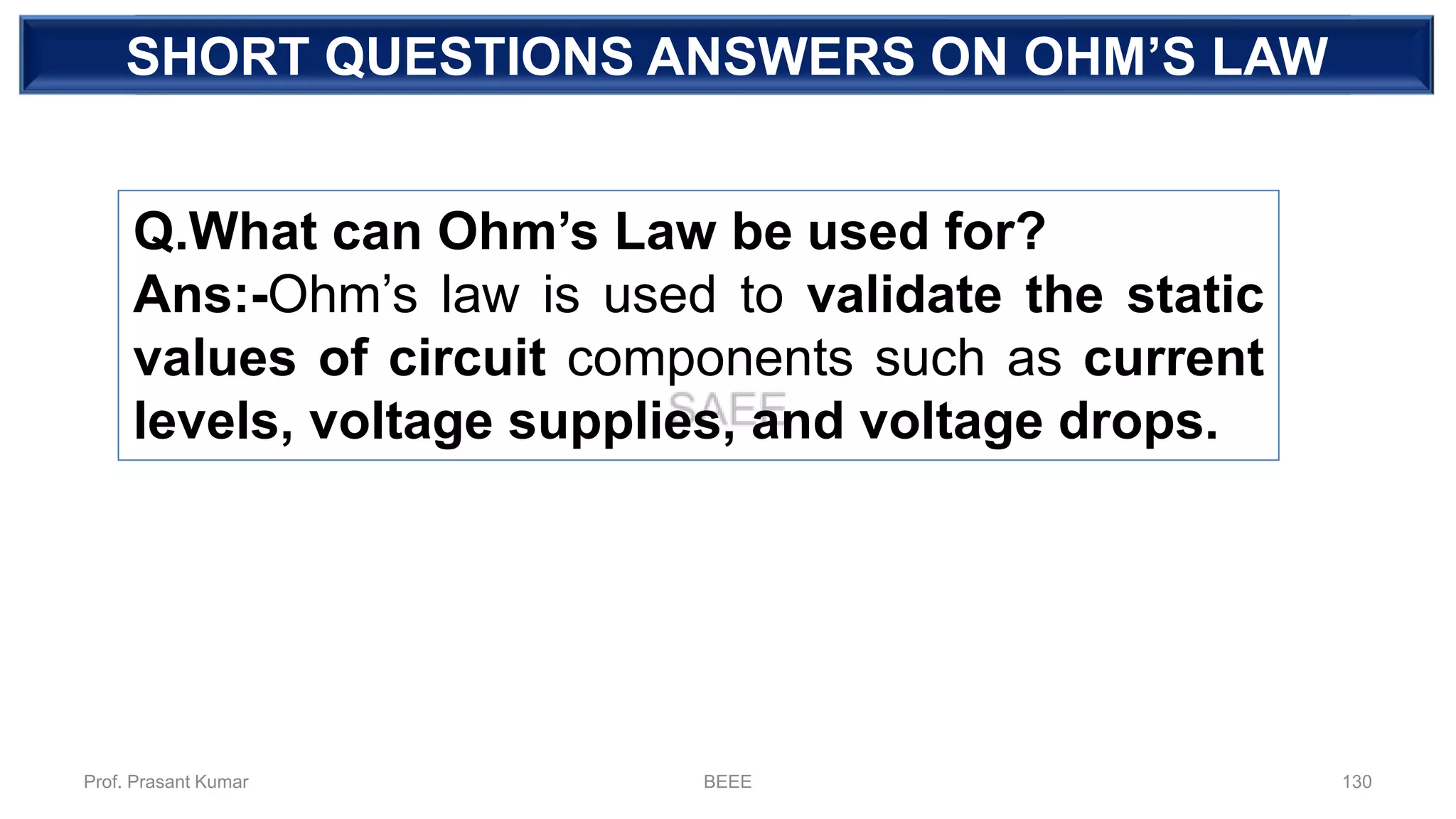 DEPENDENT SOURCESHORT QUESTIONS ANSWERS ON OHM’S LAW
Q.What can Ohm’s Law be used for?
Ans:-Ohm’s law is used to validate the static
values of circuit components such as current
levels, voltage supplies, and voltage drops.
Prof. Prasant Kumar BEEE 130
 