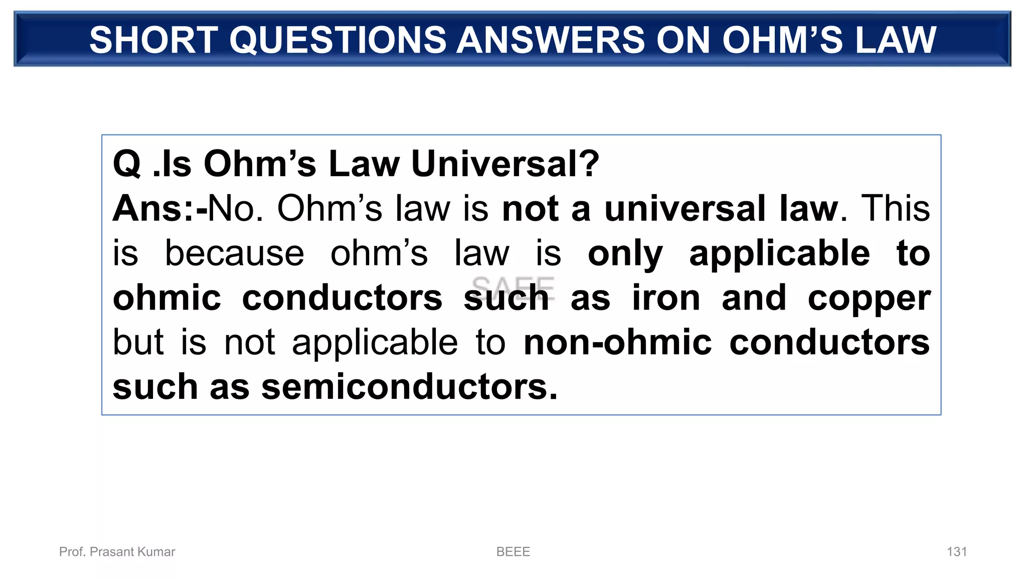 SHORT QUESTIONS ANSWERS ON OHM’S LAW
Q .Is Ohm’s Law Universal?
Ans:-No. Ohm’s law is not a universal law. This
is because ohm’s law is only applicable to
ohmic conductors such as iron and copper
but is not applicable to non-ohmic conductors
such as semiconductors.
Prof. Prasant Kumar BEEE 131
 