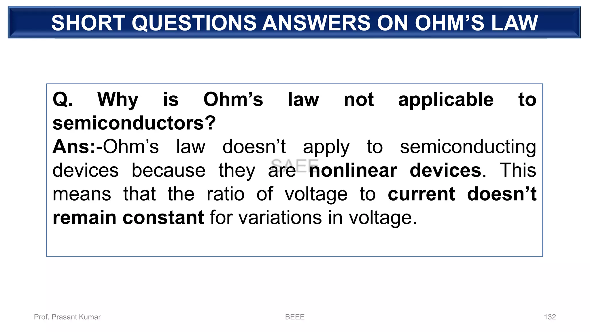 DEPENDENT SOURCESHORT QUESTIONS ANSWERS ON OHM’S LAW
Q. Why is Ohm’s law not applicable to
semiconductors?
Ans:-Ohm’s law doesn’t apply to semiconducting
devices because they are nonlinear devices. This
means that the ratio of voltage to current doesn’t
remain constant for variations in voltage.
Prof. Prasant Kumar BEEE 132
 