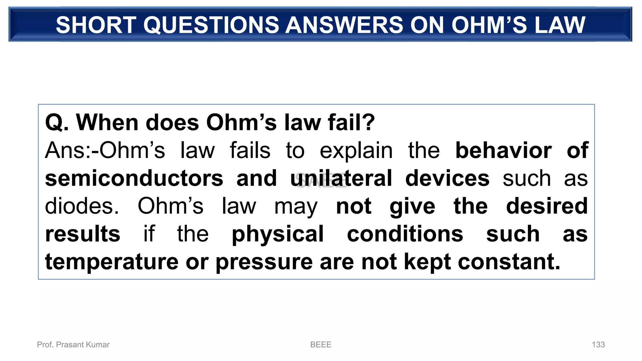 DEPENDENT SOURCE
Q. When does Ohm’s law fail?
Ans:-Ohm’s law fails to explain the behavior of
semiconductors and unilateral devices such as
diodes. Ohm’s law may not give the desired
results if the physical conditions such as
temperature or pressure are not kept constant.
SHORT QUESTIONS ANSWERS ON OHM’S LAW
Prof. Prasant Kumar BEEE 133
 