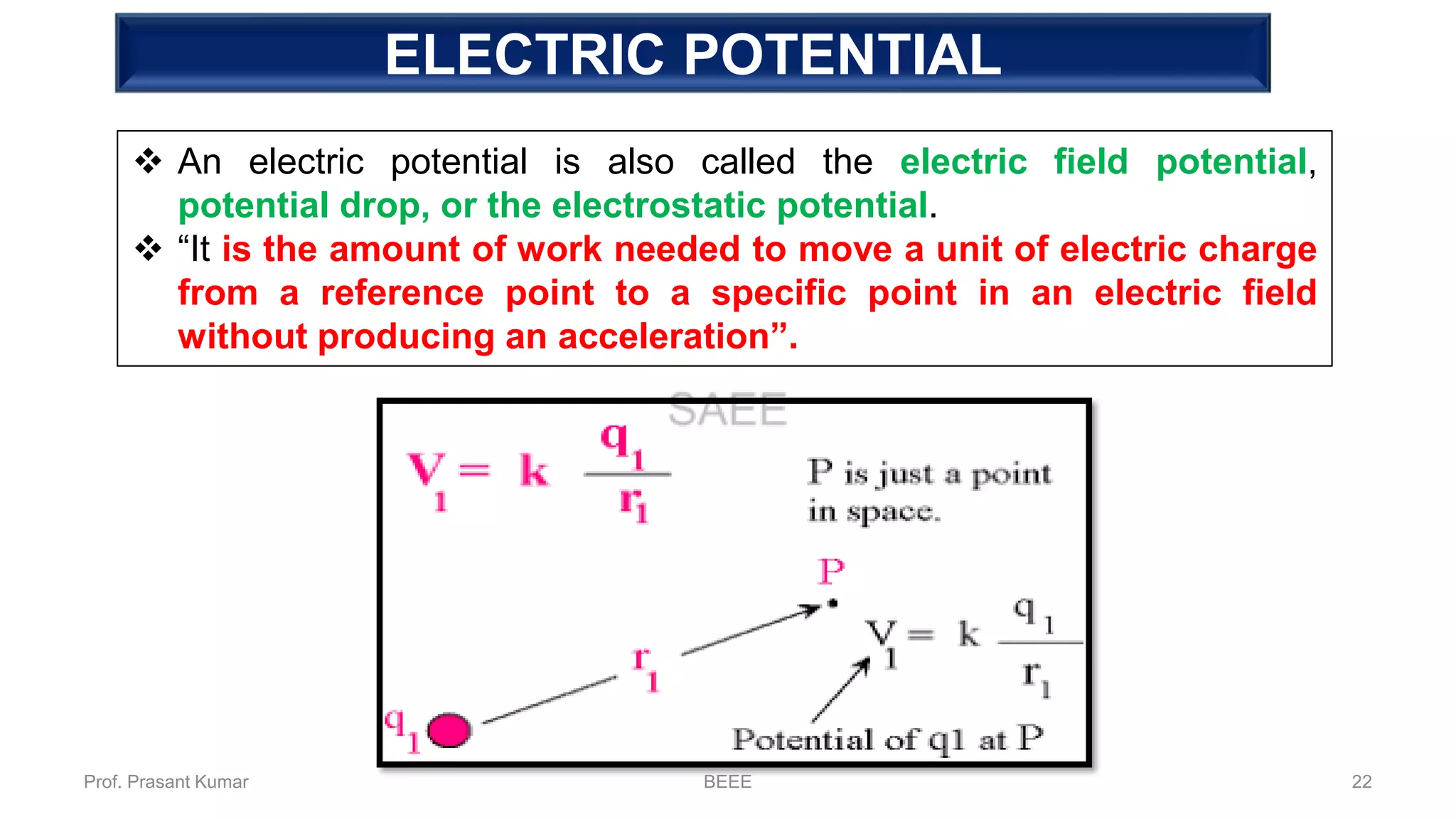 ELECTRIC POTENTIAL
❖ An electric potential is also called the electric field potential,
potential drop, or the electrostatic potential.
❖ “It is the amount of work needed to move a unit of electric charge
from a reference point to a specific point in an electric field
without producing an acceleration”.
Prof. Prasant Kumar BEEE 22
 