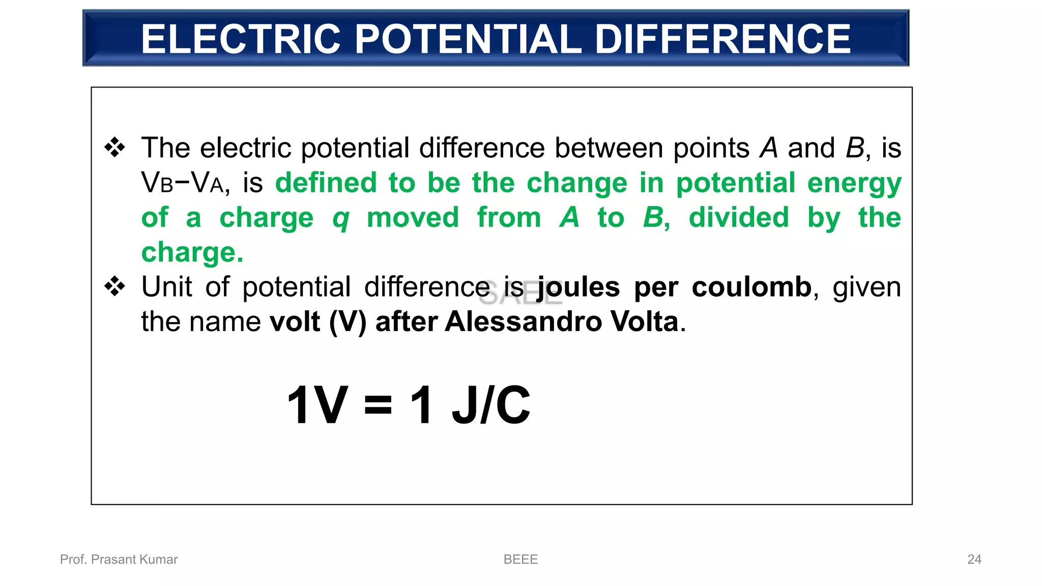 ELECTRIC POTENTIAL DIFFERENCE
❖ The electric potential difference between points A and B, is
VB−VA, is defined to be the change in potential energy
of a charge q moved from A to B, divided by the
charge.
❖ Unit of potential difference is joules per coulomb, given
the name volt (V) after Alessandro Volta.
1V = 1 J/C
Prof. Prasant Kumar BEEE 24
 