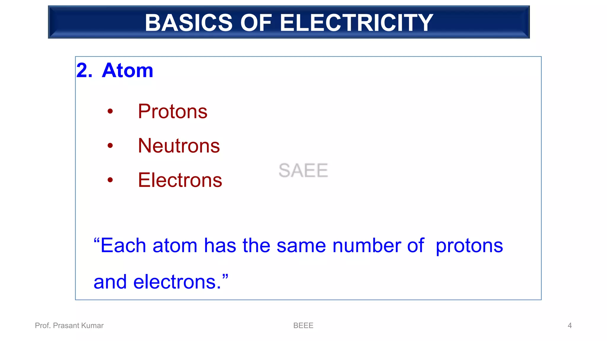 Fundamental of Electricity
2. Atom
• Protons
• Neutrons
• Electrons
“Each atom has the same number of protons
and electrons.”
BASICS OF ELECTRICITY
Prof. Prasant Kumar BEEE 4
 