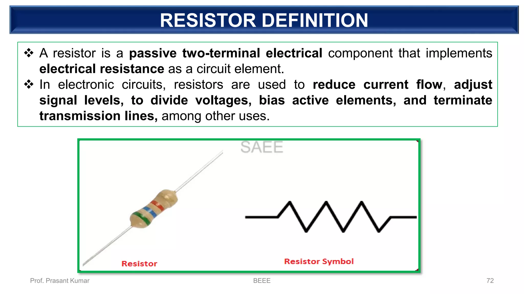 RESISTOR DEFINITION
❖ A resistor is a passive two-terminal electrical component that implements
electrical resistance as a circuit element.
❖ In electronic circuits, resistors are used to reduce current flow, adjust
signal levels, to divide voltages, bias active elements, and terminate
transmission lines, among other uses.
Prof. Prasant Kumar BEEE 72
 