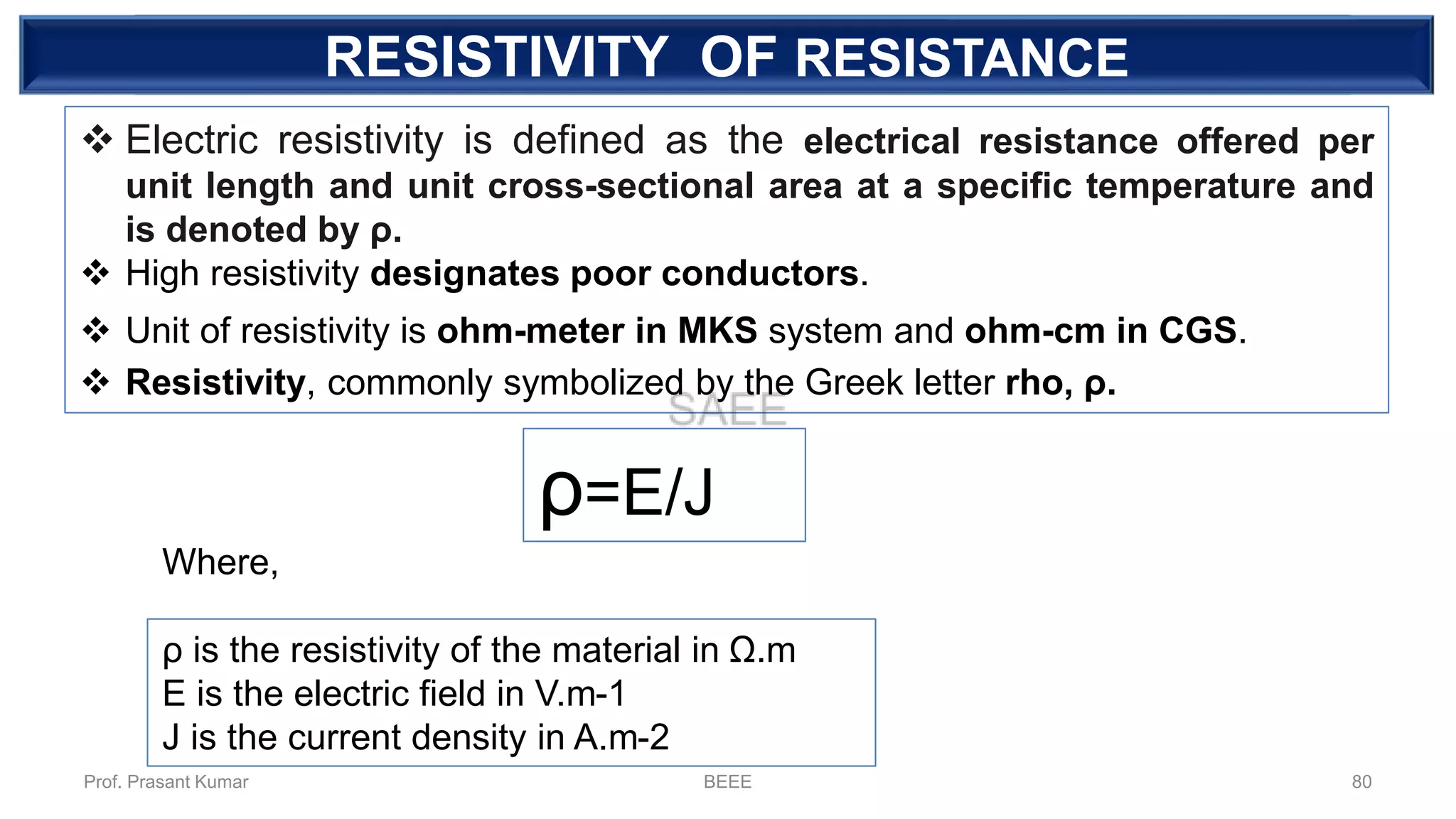 DEPENDENT SOURCERESISTIVITY OF RESISTANCE
❖ Electric resistivity is defined as the electrical resistance offered per
unit length and unit cross-sectional area at a specific temperature and
is denoted by ρ.
❖ High resistivity designates poor conductors.
❖ Unit of resistivity is ohm-meter in MKS system and ohm-cm in CGS.
❖ Resistivity, commonly symbolized by the Greek letter rho, ρ.
ρ=E/J
ρ is the resistivity of the material in Ω.m
E is the electric field in V.m-1
J is the current density in A.m-2
Where,
Prof. Prasant Kumar BEEE 80
 
