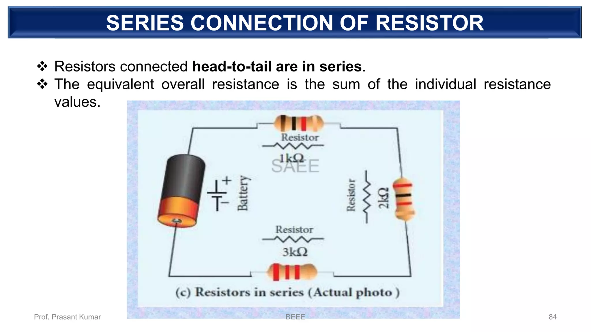 DEPENDENT SOURCESERIES CONNECTION OF RESISTOR
❖ Resistors connected head-to-tail are in series.
❖ The equivalent overall resistance is the sum of the individual resistance
values.
Prof. Prasant Kumar BEEE 84
 