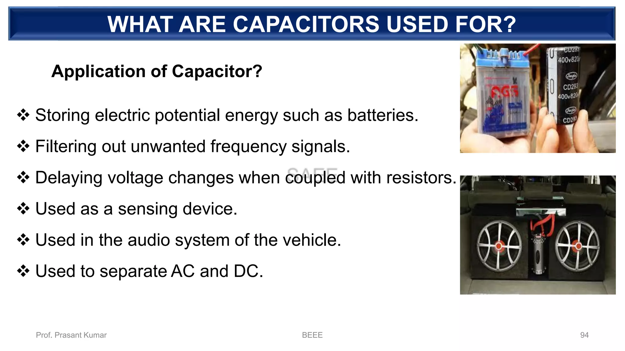 DEPENDENT SOURCEWHAT ARE CAPACITORS USED FOR?
❖ Storing electric potential energy such as batteries.
❖ Filtering out unwanted frequency signals.
❖ Delaying voltage changes when coupled with resistors.
❖ Used as a sensing device.
❖ Used in the audio system of the vehicle.
❖ Used to separate AC and DC.
Application of Capacitor?
Prof. Prasant Kumar BEEE 94
 
