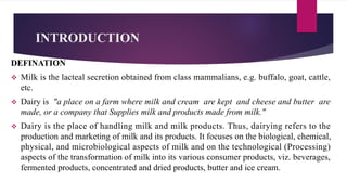 INTRODUCTION
DEFINATION
v Milk is the lacteal secretion obtained from class mammalians, e.g. buffalo, goat, cattle,
etc.
v Dairy is "a place on a farm where milk and cream are kept and cheese and butter are
made, or a company that Supplies milk and products made from milk."
v Dairy is the place of handling milk and milk products. Thus, dairying refers to the
production and marketing of milk and its products. It focuses on the biological, chemical,
physical, and microbiological aspects of milk and on the technological (Processing)
aspects of the transformation of milk into its various consumer products, viz. beverages,
fermented products, concentrated and dried products, butter and ice cream.
 