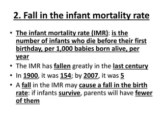 2. Fall in the infant mortality rate
• The infant mortality rate (IMR): is the
number of infants who die before their first
birthday, per 1,000 babies born alive, per
year
• The IMR has fallen greatly in the last century
• In 1900, it was 154; by 2007, it was 5
• A fall in the IMR may cause a fall in the birth
rate: if infants survive, parents will have fewer
of them
 