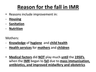 Reason for the fall in IMR
• Reasons include improvement in:
- Housing
- Sanitation
- Nutrition
Mothers:
- Knowledge of hygiene and child health
- Health services for mothers and children
• Medical factors did NOT play much until the 1950’s,
when the IMR began to fall due to mass immunisation,
antibiotics, and improved midwifery and obstetrics
 