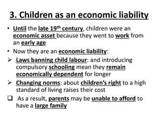 3. Children as an economic liability
• Until the late 19th century, children were an
economic asset because they went to work from
an early age
• Now they are an economic liability:
 Laws banning child labour: and introducing
compulsory schooling mean they remain
economically dependent for longer
 Changing norms: about children’s right to a high
standard of living raises their cost
 As a result, parents may be unable to afford to
have a large family
 