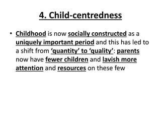 4. Child-centredness
• Childhood is now socially constructed as a
uniquely important period and this has led to
a shift from ‘quantity’ to ‘quality’: parents
now have fewer children and lavish more
attention and resources on these few
 