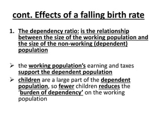 cont. Effects of a falling birth rate
1. The dependency ratio: is the relationship
between the size of the working population and
the size of the non-working (dependent)
population
 the working population’s earning and taxes
support the dependent population
 children are a large part of the dependent
population, so fewer children reduces the
‘burden of dependency’ on the working
population
 