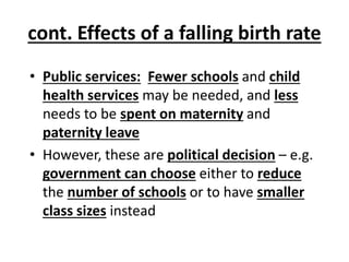 cont. Effects of a falling birth rate
• Public services: Fewer schools and child
health services may be needed, and less
needs to be spent on maternity and
paternity leave
• However, these are political decision – e.g.
government can choose either to reduce
the number of schools or to have smaller
class sizes instead
 