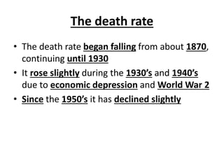 The death rate
• The death rate began falling from about 1870,
continuing until 1930
• It rose slightly during the 1930’s and 1940’s
due to economic depression and World War 2
• Since the 1950’s it has declined slightly
 