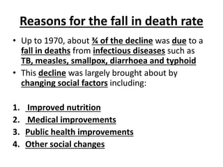 Reasons for the fall in death rate
• Up to 1970, about ¾ of the decline was due to a
fall in deaths from infectious diseases such as
TB, measles, smallpox, diarrhoea and typhoid
• This decline was largely brought about by
changing social factors including:
1. Improved nutrition
2. Medical improvements
3. Public health improvements
4. Other social changes
 
