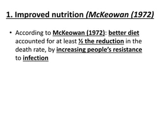 1. Improved nutrition (McKeowan (1972)
• According to McKeowan (1972): better diet
accounted for at least ½ the reduction in the
death rate, by increasing people’s resistance
to infection
 