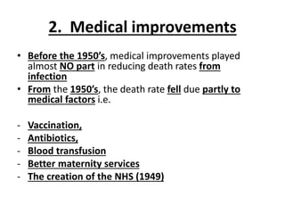 2. Medical improvements
• Before the 1950’s, medical improvements played
almost NO part in reducing death rates from
infection
• From the 1950’s, the death rate fell due partly to
medical factors i.e.
- Vaccination,
- Antibiotics,
- Blood transfusion
- Better maternity services
- The creation of the NHS (1949)
 