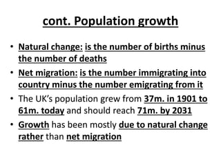 cont. Population growth
• Natural change: is the number of births minus
the number of deaths
• Net migration: is the number immigrating into
country minus the number emigrating from it
• The UK’s population grew from 37m. in 1901 to
61m. today and should reach 71m. by 2031
• Growth has been mostly due to natural change
rather than net migration
 