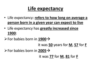 Life expectancy
• Life expectancy: refers to how long on average a
person born in a given year can expect to live
• Life expectancy has greatly increased since
1900:
For babies born in 1900
it was 50 years for M, 57 for F
For babies born in 2005
it was 77 for M, 81 for F
 